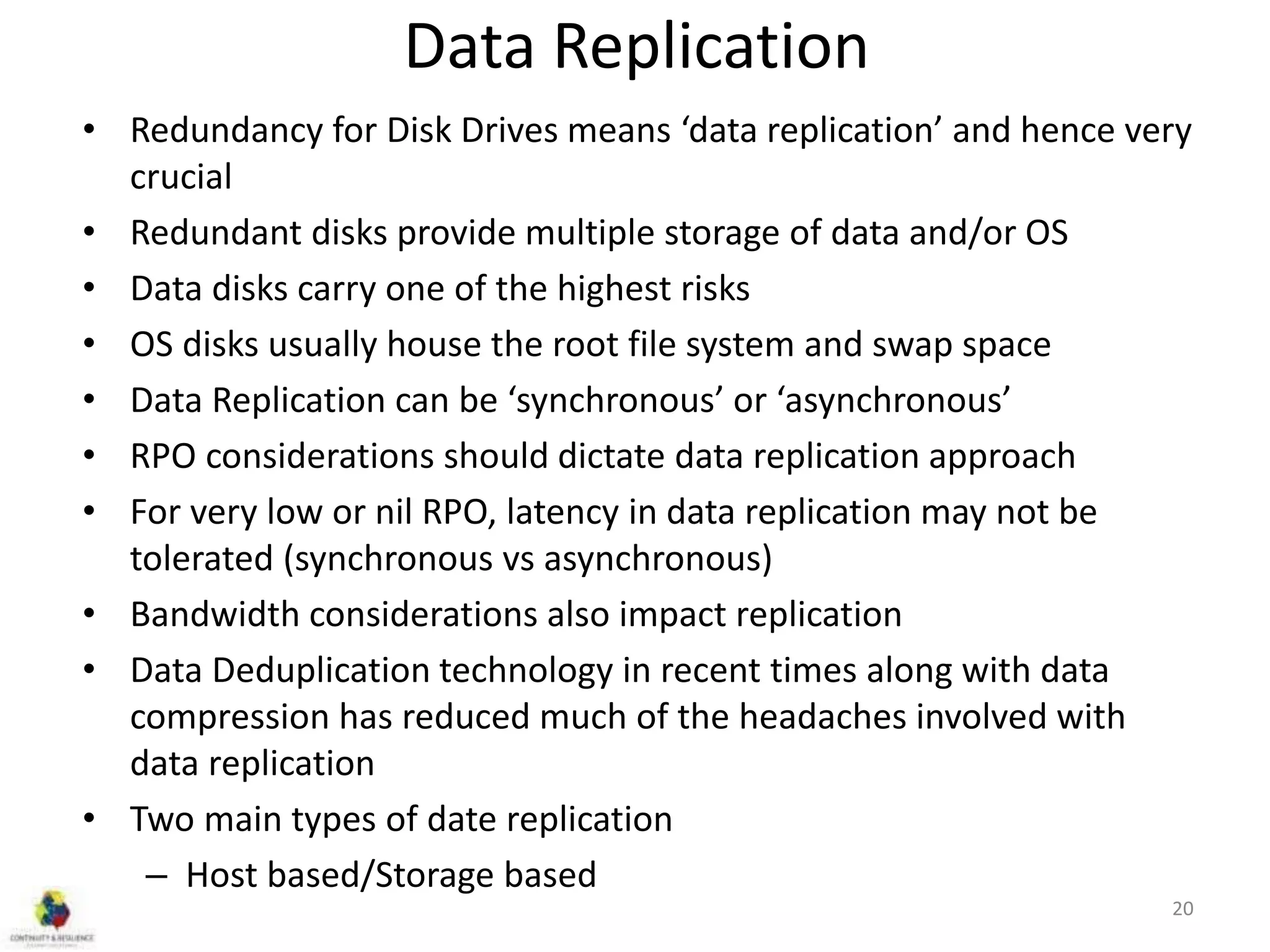 Data Replication
• Redundancy for Disk Drives means ‘data replication’ and hence very
crucial
• Redundant disks provide multiple storage of data and/or OS
• Data disks carry one of the highest risks
• OS disks usually house the root file system and swap space
• Data Replication can be ‘synchronous’ or ‘asynchronous’
• RPO considerations should dictate data replication approach
• For very low or nil RPO, latency in data replication may not be
tolerated (synchronous vs asynchronous)
• Bandwidth considerations also impact replication
• Data Deduplication technology in recent times along with data
compression has reduced much of the headaches involved with
data replication
• Two main types of date replication
– Host based/Storage based
20
 