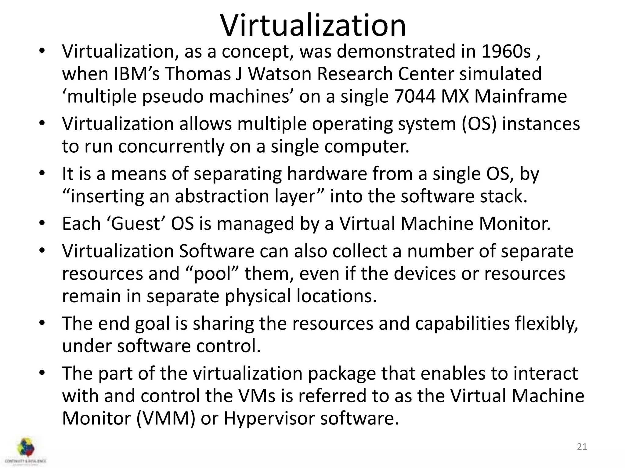 Virtualization
• Virtualization, as a concept, was demonstrated in 1960s ,
when IBM’s Thomas J Watson Research Center simulated
‘multiple pseudo machines’ on a single 7044 MX Mainframe
• Virtualization allows multiple operating system (OS) instances
to run concurrently on a single computer.
• It is a means of separating hardware from a single OS, by
“inserting an abstraction layer” into the software stack.
• Each ‘Guest’ OS is managed by a Virtual Machine Monitor.
• Virtualization Software can also collect a number of separate
resources and “pool” them, even if the devices or resources
remain in separate physical locations.
• The end goal is sharing the resources and capabilities flexibly,
under software control.
• The part of the virtualization package that enables to interact
with and control the VMs is referred to as the Virtual Machine
Monitor (VMM) or Hypervisor software.
21
 