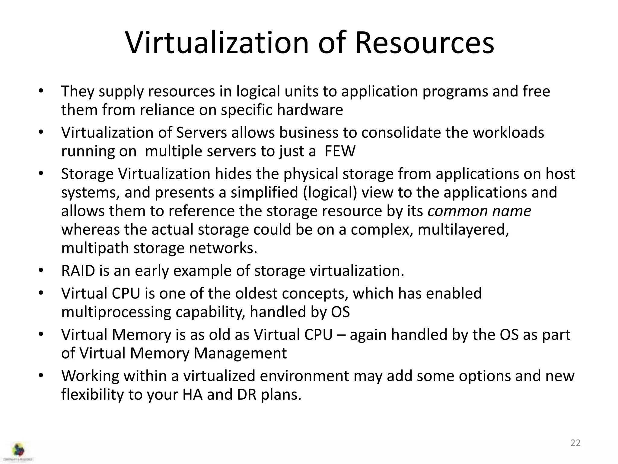 Virtualization of Resources
• They supply resources in logical units to application programs and free
them from reliance on specific hardware
• Virtualization of Servers allows business to consolidate the workloads
running on multiple servers to just a FEW
• Storage Virtualization hides the physical storage from applications on host
systems, and presents a simplified (logical) view to the applications and
allows them to reference the storage resource by its common name
whereas the actual storage could be on a complex, multilayered,
multipath storage networks.
• RAID is an early example of storage virtualization.
• Virtual CPU is one of the oldest concepts, which has enabled
multiprocessing capability, handled by OS
• Virtual Memory is as old as Virtual CPU – again handled by the OS as part
of Virtual Memory Management
• Working within a virtualized environment may add some options and new
flexibility to your HA and DR plans.
22
 