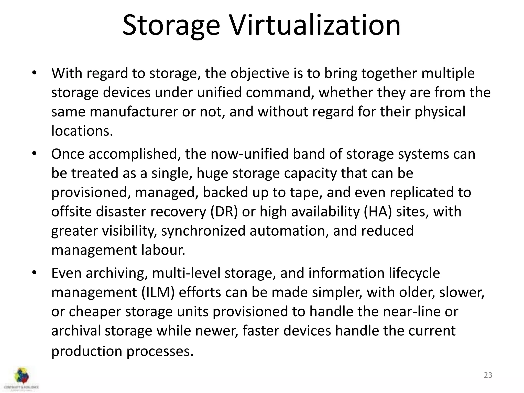 Storage Virtualization
• With regard to storage, the objective is to bring together multiple
storage devices under unified command, whether they are from the
same manufacturer or not, and without regard for their physical
locations.
• Once accomplished, the now-unified band of storage systems can
be treated as a single, huge storage capacity that can be
provisioned, managed, backed up to tape, and even replicated to
offsite disaster recovery (DR) or high availability (HA) sites, with
greater visibility, synchronized automation, and reduced
management labour.
• Even archiving, multi-level storage, and information lifecycle
management (ILM) efforts can be made simpler, with older, slower,
or cheaper storage units provisioned to handle the near-line or
archival storage while newer, faster devices handle the current
production processes.
23
 