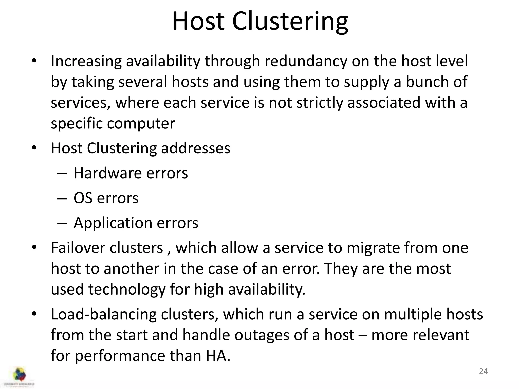 Host Clustering
• Increasing availability through redundancy on the host level
by taking several hosts and using them to supply a bunch of
services, where each service is not strictly associated with a
specific computer
• Host Clustering addresses
– Hardware errors
– OS errors
– Application errors
• Failover clusters , which allow a service to migrate from one
host to another in the case of an error. They are the most
used technology for high availability.
• Load-balancing clusters, which run a service on multiple hosts
from the start and handle outages of a host – more relevant
for performance than HA.
24
 