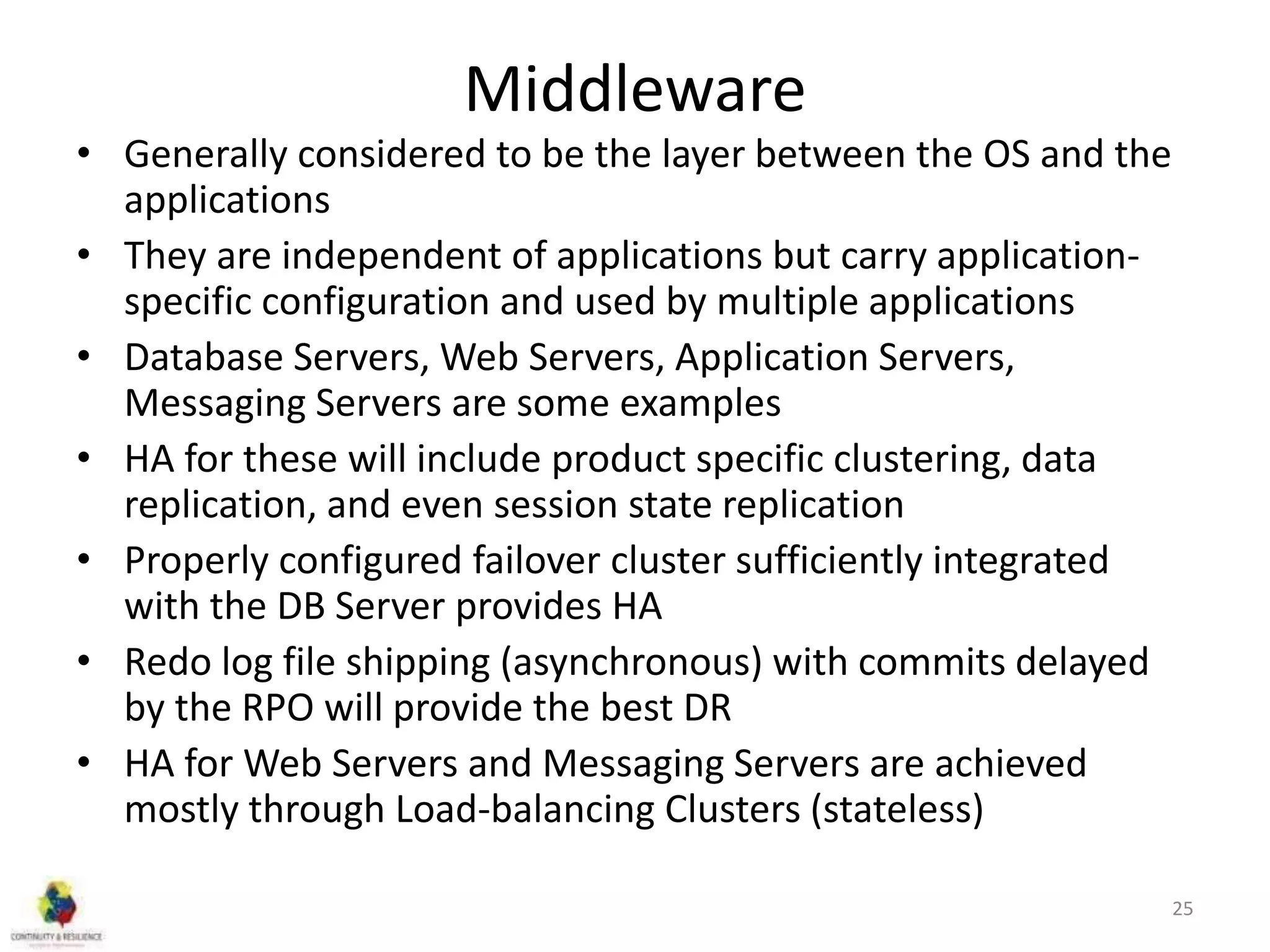 Middleware
• Generally considered to be the layer between the OS and the
applications
• They are independent of applications but carry application-
specific configuration and used by multiple applications
• Database Servers, Web Servers, Application Servers,
Messaging Servers are some examples
• HA for these will include product specific clustering, data
replication, and even session state replication
• Properly configured failover cluster sufficiently integrated
with the DB Server provides HA
• Redo log file shipping (asynchronous) with commits delayed
by the RPO will provide the best DR
• HA for Web Servers and Messaging Servers are achieved
mostly through Load-balancing Clusters (stateless)
25
 