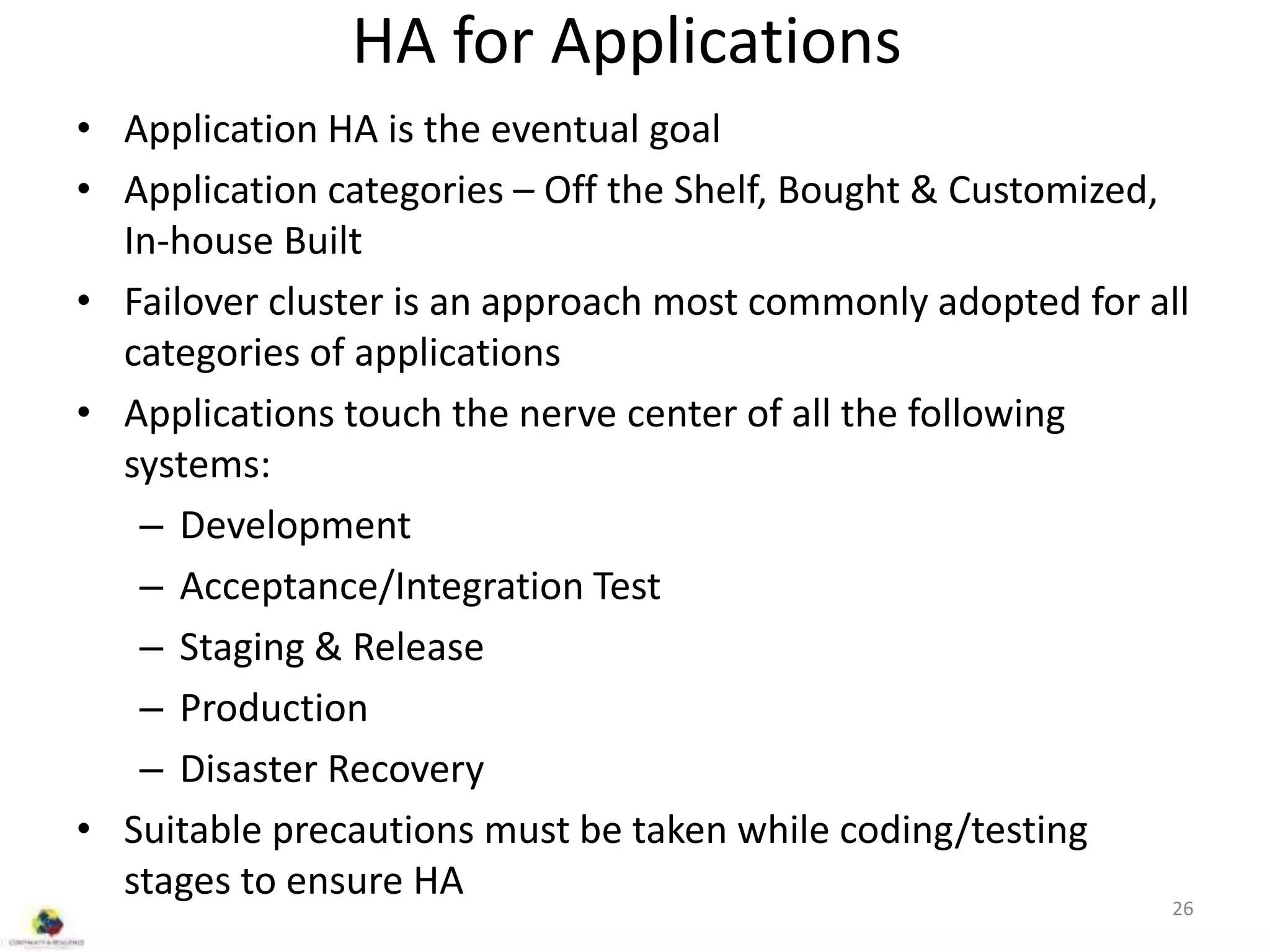 HA for Applications
• Application HA is the eventual goal
• Application categories – Off the Shelf, Bought & Customized,
In-house Built
• Failover cluster is an approach most commonly adopted for all
categories of applications
• Applications touch the nerve center of all the following
systems:
– Development
– Acceptance/Integration Test
– Staging & Release
– Production
– Disaster Recovery
• Suitable precautions must be taken while coding/testing
stages to ensure HA
26
 