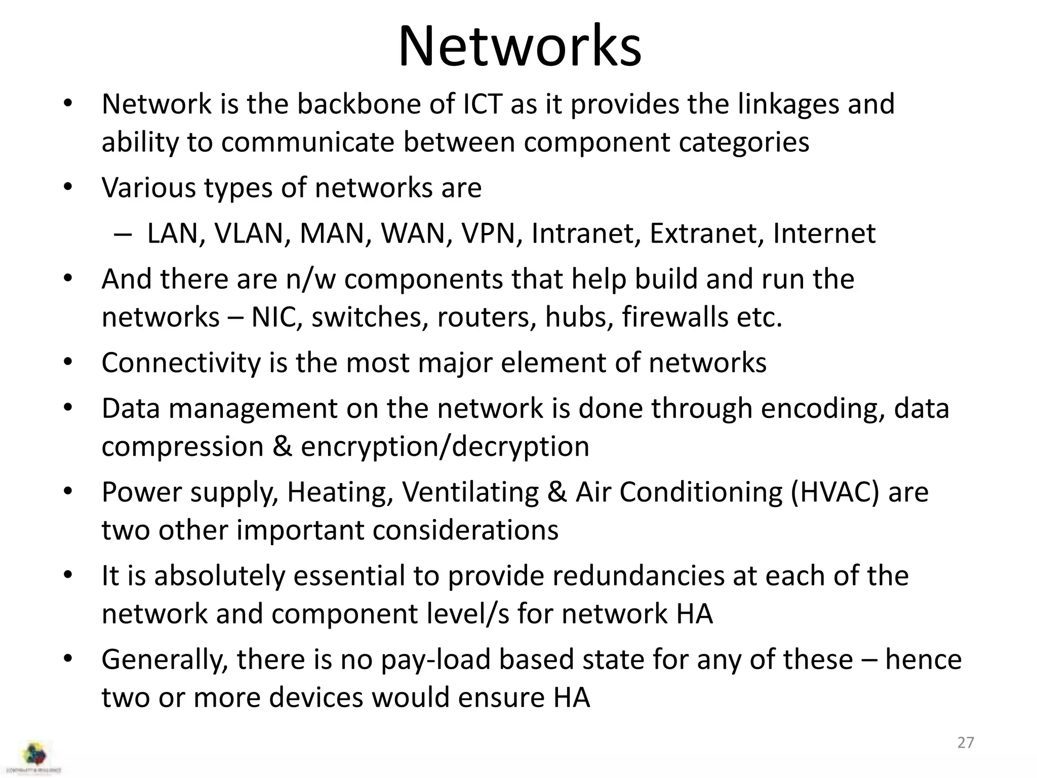 Networks
• Network is the backbone of ICT as it provides the linkages and
ability to communicate between component categories
• Various types of networks are
– LAN, VLAN, MAN, WAN, VPN, Intranet, Extranet, Internet
• And there are n/w components that help build and run the
networks – NIC, switches, routers, hubs, firewalls etc.
• Connectivity is the most major element of networks
• Data management on the network is done through encoding, data
compression & encryption/decryption
• Power supply, Heating, Ventilating & Air Conditioning (HVAC) are
two other important considerations
• It is absolutely essential to provide redundancies at each of the
network and component level/s for network HA
• Generally, there is no pay-load based state for any of these – hence
two or more devices would ensure HA
27
 