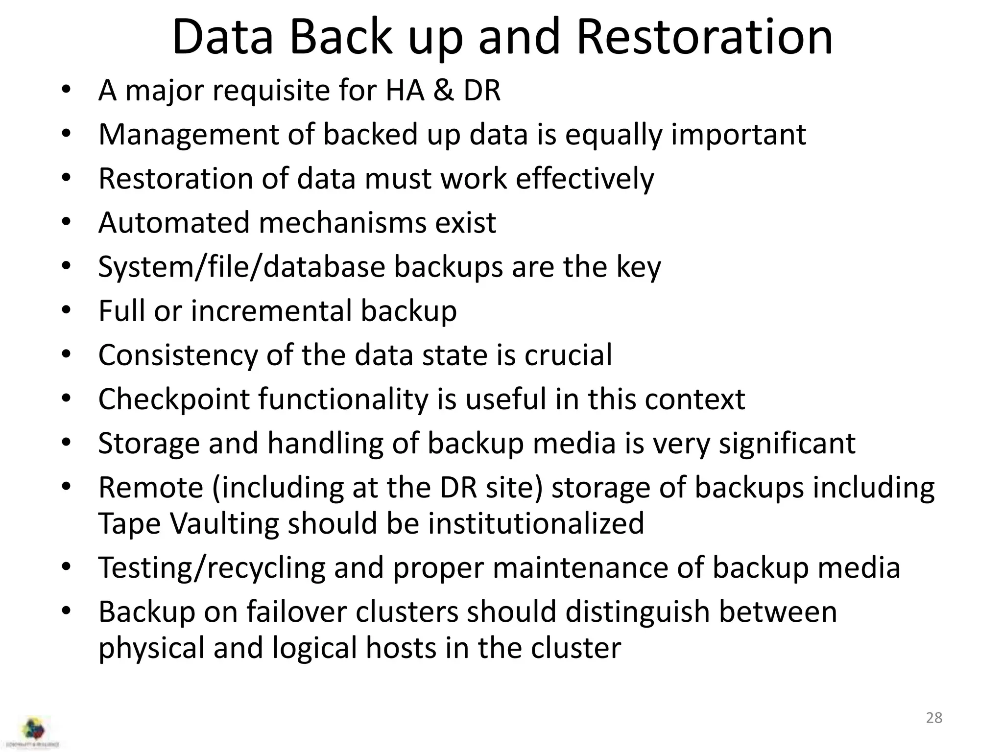 Data Back up and Restoration
• A major requisite for HA & DR
• Management of backed up data is equally important
• Restoration of data must work effectively
• Automated mechanisms exist
• System/file/database backups are the key
• Full or incremental backup
• Consistency of the data state is crucial
• Checkpoint functionality is useful in this context
• Storage and handling of backup media is very significant
• Remote (including at the DR site) storage of backups including
Tape Vaulting should be institutionalized
• Testing/recycling and proper maintenance of backup media
• Backup on failover clusters should distinguish between
physical and logical hosts in the cluster
28
 