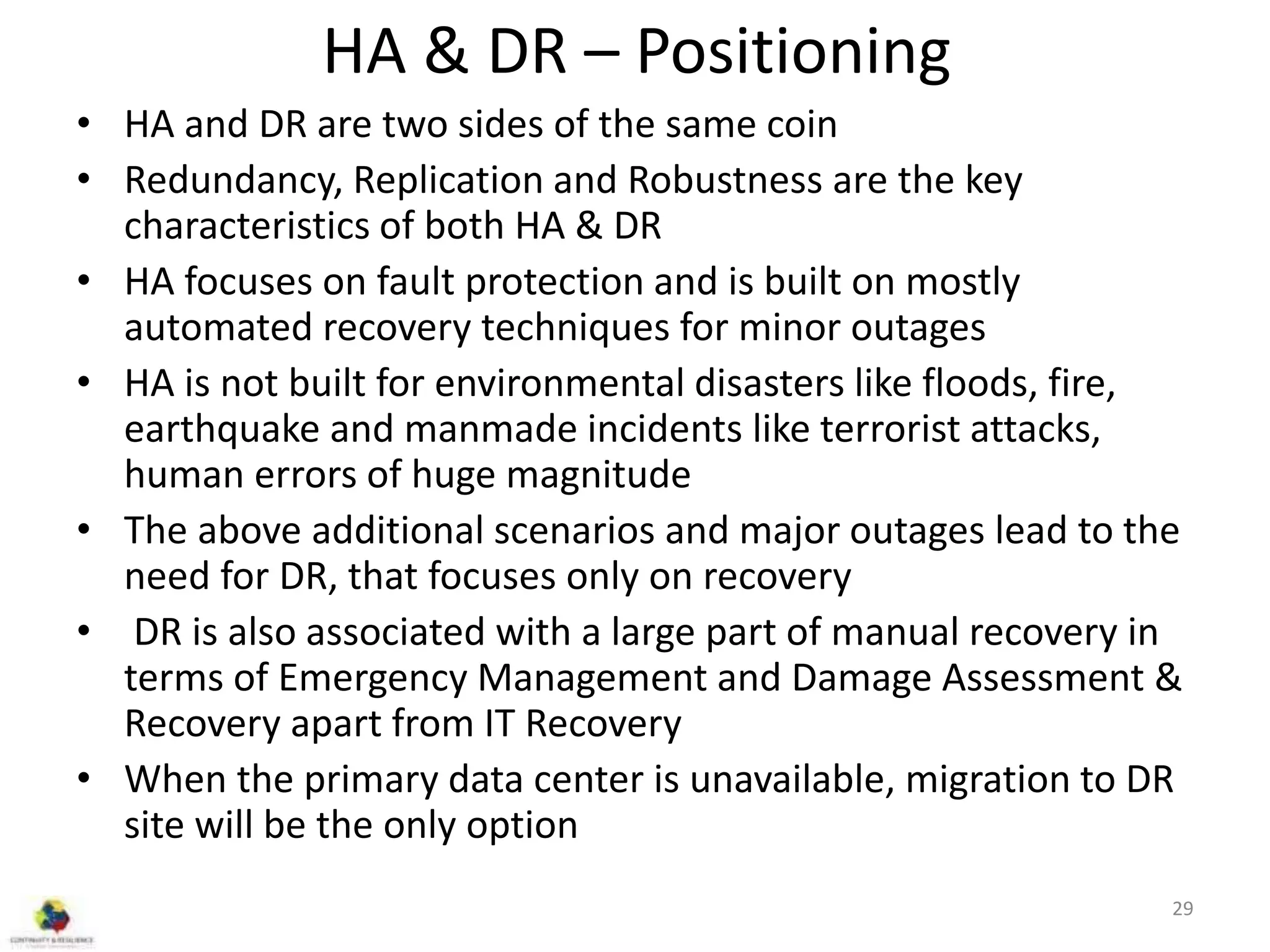 HA & DR – Positioning
• HA and DR are two sides of the same coin
• Redundancy, Replication and Robustness are the key
characteristics of both HA & DR
• HA focuses on fault protection and is built on mostly
automated recovery techniques for minor outages
• HA is not built for environmental disasters like floods, fire,
earthquake and manmade incidents like terrorist attacks,
human errors of huge magnitude
• The above additional scenarios and major outages lead to the
need for DR, that focuses only on recovery
• DR is also associated with a large part of manual recovery in
terms of Emergency Management and Damage Assessment &
Recovery apart from IT Recovery
• When the primary data center is unavailable, migration to DR
site will be the only option
29
 