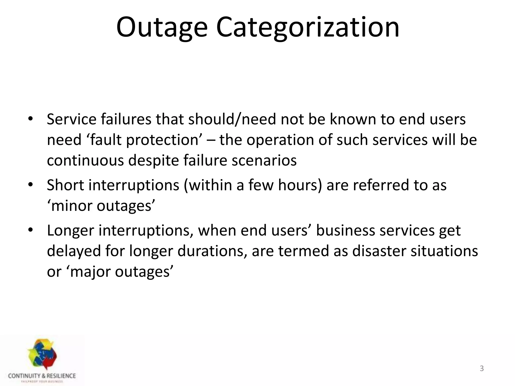 Outage Categorization
• Service failures that should/need not be known to end users
need ‘fault protection’ – the operation of such services will be
continuous despite failure scenarios
• Short interruptions (within a few hours) are referred to as
‘minor outages’
• Longer interruptions, when end users’ business services get
delayed for longer durations, are termed as disaster situations
or ‘major outages’
3
 