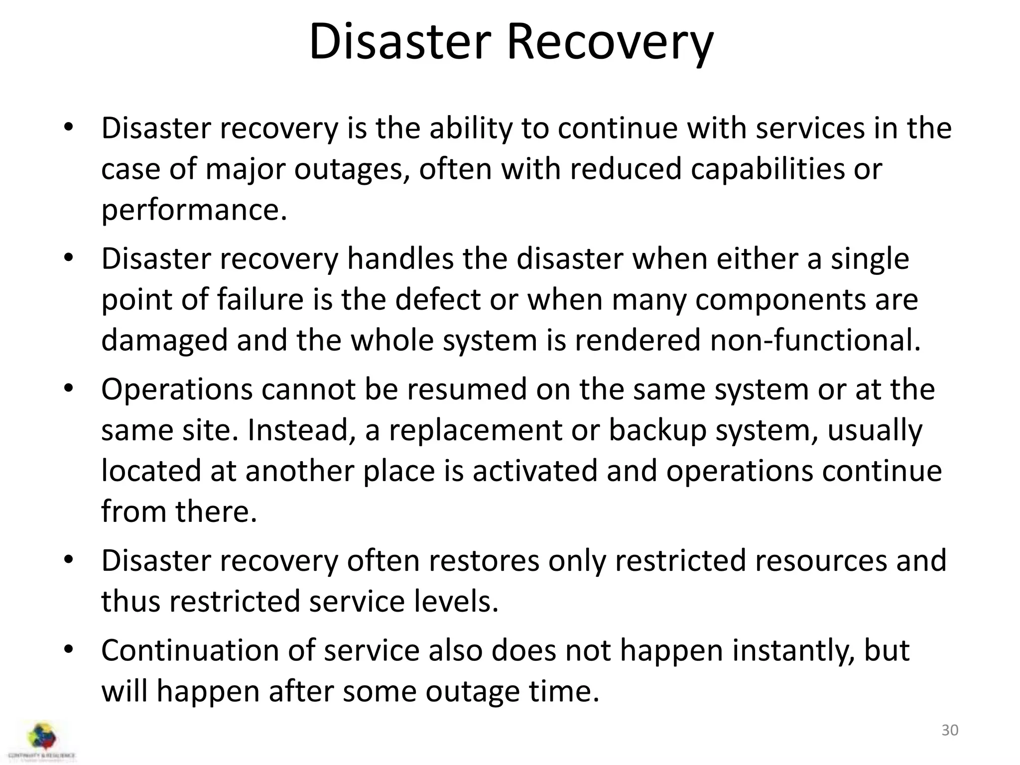Disaster Recovery
• Disaster recovery is the ability to continue with services in the
case of major outages, often with reduced capabilities or
performance.
• Disaster recovery handles the disaster when either a single
point of failure is the defect or when many components are
damaged and the whole system is rendered non-functional.
• Operations cannot be resumed on the same system or at the
same site. Instead, a replacement or backup system, usually
located at another place is activated and operations continue
from there.
• Disaster recovery often restores only restricted resources and
thus restricted service levels.
• Continuation of service also does not happen instantly, but
will happen after some outage time.
30
 