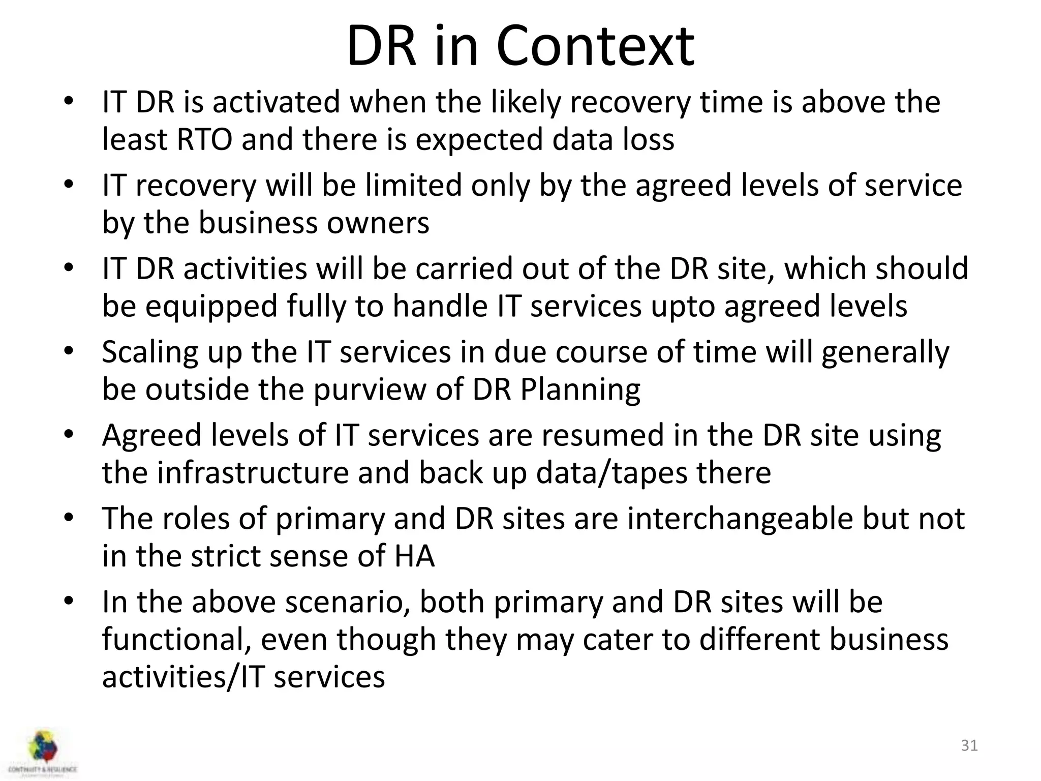 DR in Context
• IT DR is activated when the likely recovery time is above the
least RTO and there is expected data loss
• IT recovery will be limited only by the agreed levels of service
by the business owners
• IT DR activities will be carried out of the DR site, which should
be equipped fully to handle IT services upto agreed levels
• Scaling up the IT services in due course of time will generally
be outside the purview of DR Planning
• Agreed levels of IT services are resumed in the DR site using
the infrastructure and back up data/tapes there
• The roles of primary and DR sites are interchangeable but not
in the strict sense of HA
• In the above scenario, both primary and DR sites will be
functional, even though they may cater to different business
activities/IT services
31
 