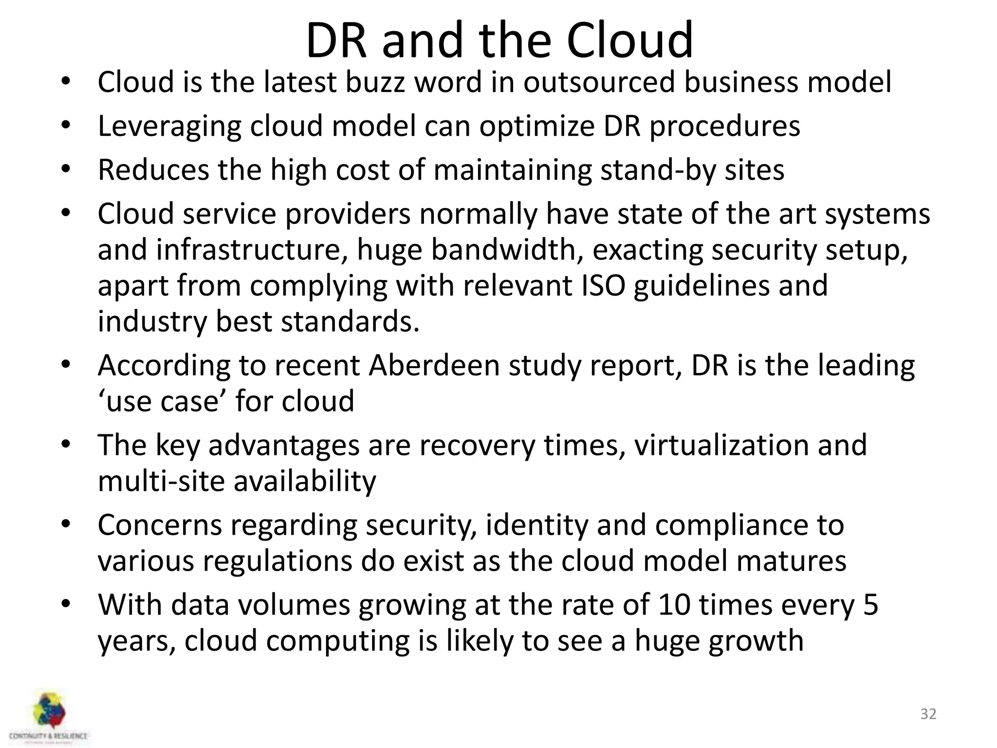 DR and the Cloud
• Cloud is the latest buzz word in outsourced business model
• Leveraging cloud model can optimize DR procedures
• Reduces the high cost of maintaining stand-by sites
• Cloud service providers normally have state of the art systems
and infrastructure, huge bandwidth, exacting security setup,
apart from complying with relevant ISO guidelines and
industry best standards.
• According to recent Aberdeen study report, DR is the leading
‘use case’ for cloud
• The key advantages are recovery times, virtualization and
multi-site availability
• Concerns regarding security, identity and compliance to
various regulations do exist as the cloud model matures
• With data volumes growing at the rate of 10 times every 5
years, cloud computing is likely to see a huge growth
32
 