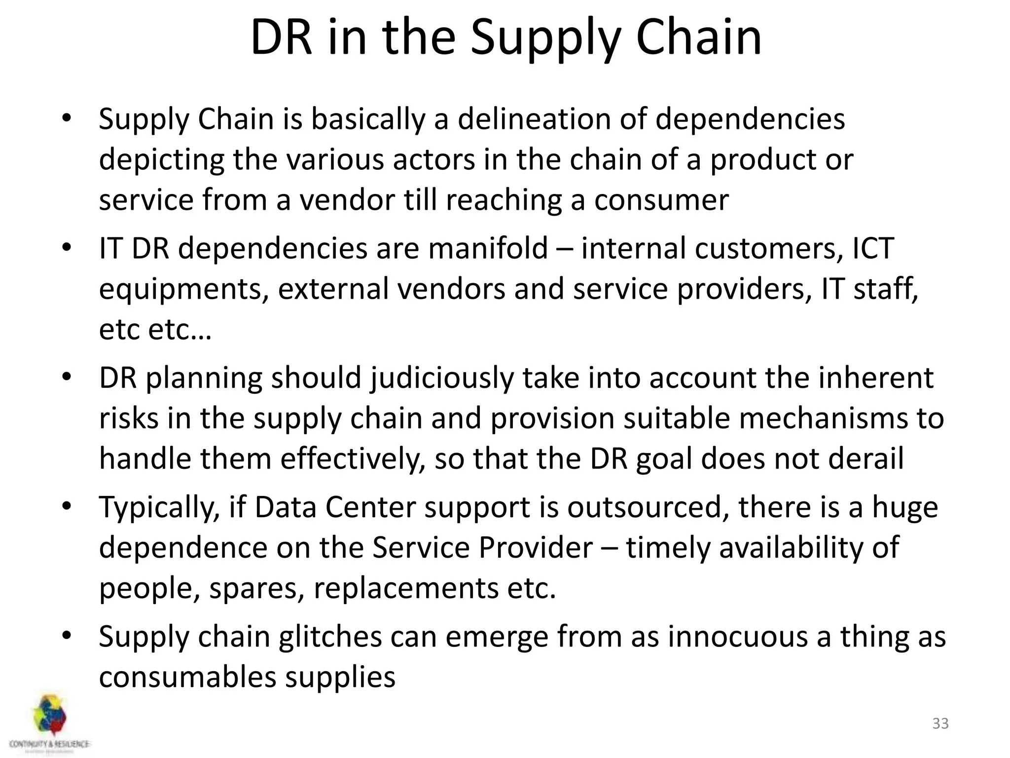 DR in the Supply Chain
• Supply Chain is basically a delineation of dependencies
depicting the various actors in the chain of a product or
service from a vendor till reaching a consumer
• IT DR dependencies are manifold – internal customers, ICT
equipments, external vendors and service providers, IT staff,
etc etc…
• DR planning should judiciously take into account the inherent
risks in the supply chain and provision suitable mechanisms to
handle them effectively, so that the DR goal does not derail
• Typically, if Data Center support is outsourced, there is a huge
dependence on the Service Provider – timely availability of
people, spares, replacements etc.
• Supply chain glitches can emerge from as innocuous a thing as
consumables supplies
33
 