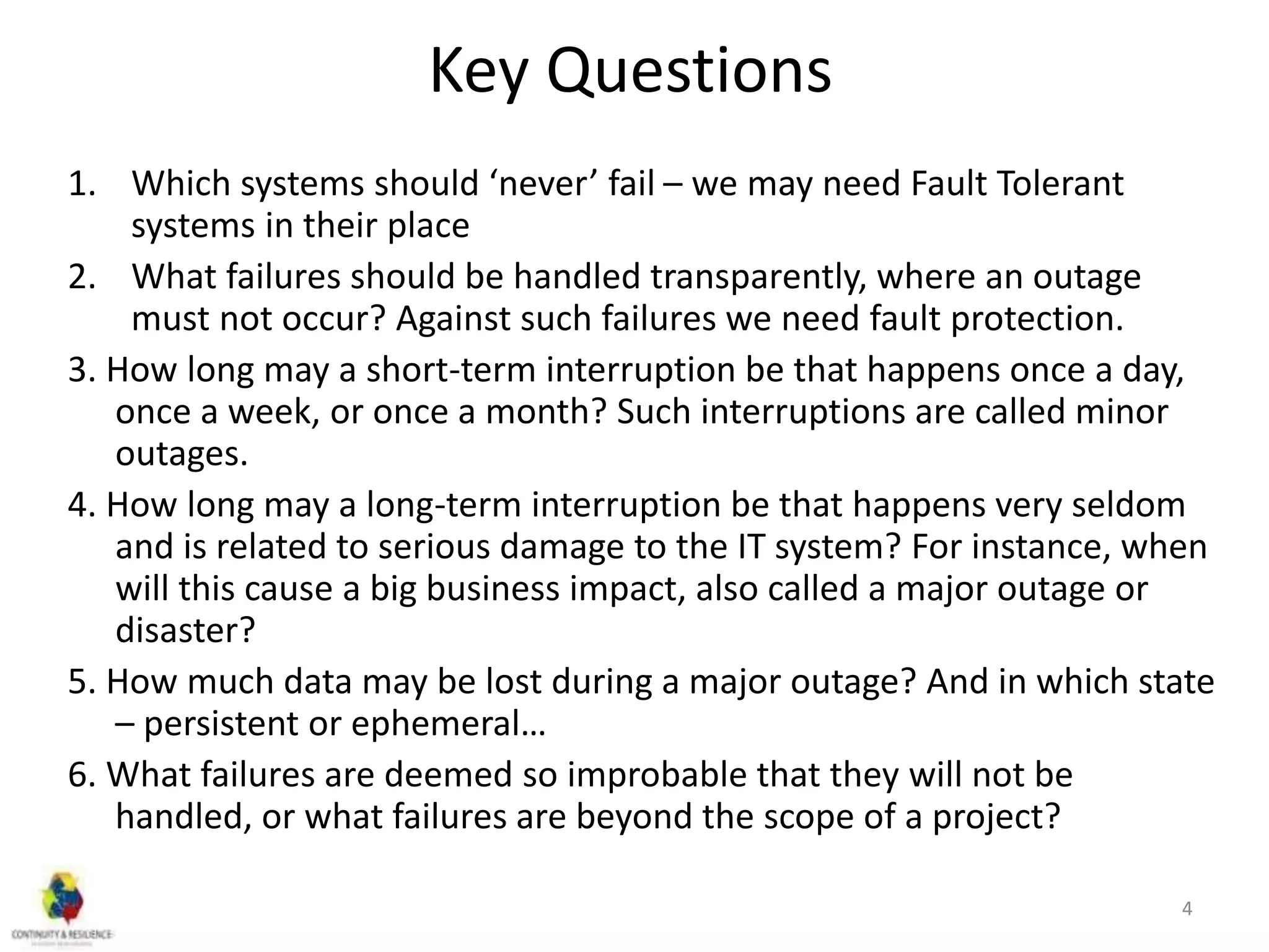 Key Questions
1. Which systems should ‘never’ fail – we may need Fault Tolerant
systems in their place
2. What failures should be handled transparently, where an outage
must not occur? Against such failures we need fault protection.
3. How long may a short-term interruption be that happens once a day,
once a week, or once a month? Such interruptions are called minor
outages.
4. How long may a long-term interruption be that happens very seldom
and is related to serious damage to the IT system? For instance, when
will this cause a big business impact, also called a major outage or
disaster?
5. How much data may be lost during a major outage? And in which state
– persistent or ephemeral…
6. What failures are deemed so improbable that they will not be
handled, or what failures are beyond the scope of a project?
4
 