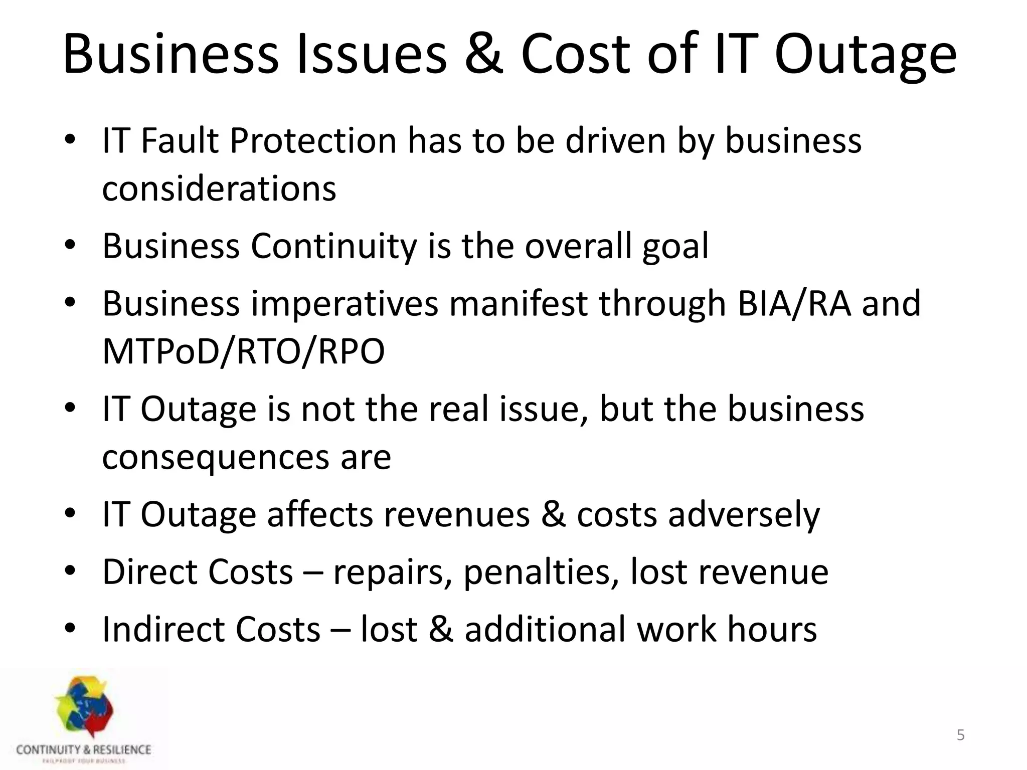 Business Issues & Cost of IT Outage
• IT Fault Protection has to be driven by business
considerations
• Business Continuity is the overall goal
• Business imperatives manifest through BIA/RA and
MTPoD/RTO/RPO
• IT Outage is not the real issue, but the business
consequences are
• IT Outage affects revenues & costs adversely
• Direct Costs – repairs, penalties, lost revenue
• Indirect Costs – lost & additional work hours
5
 