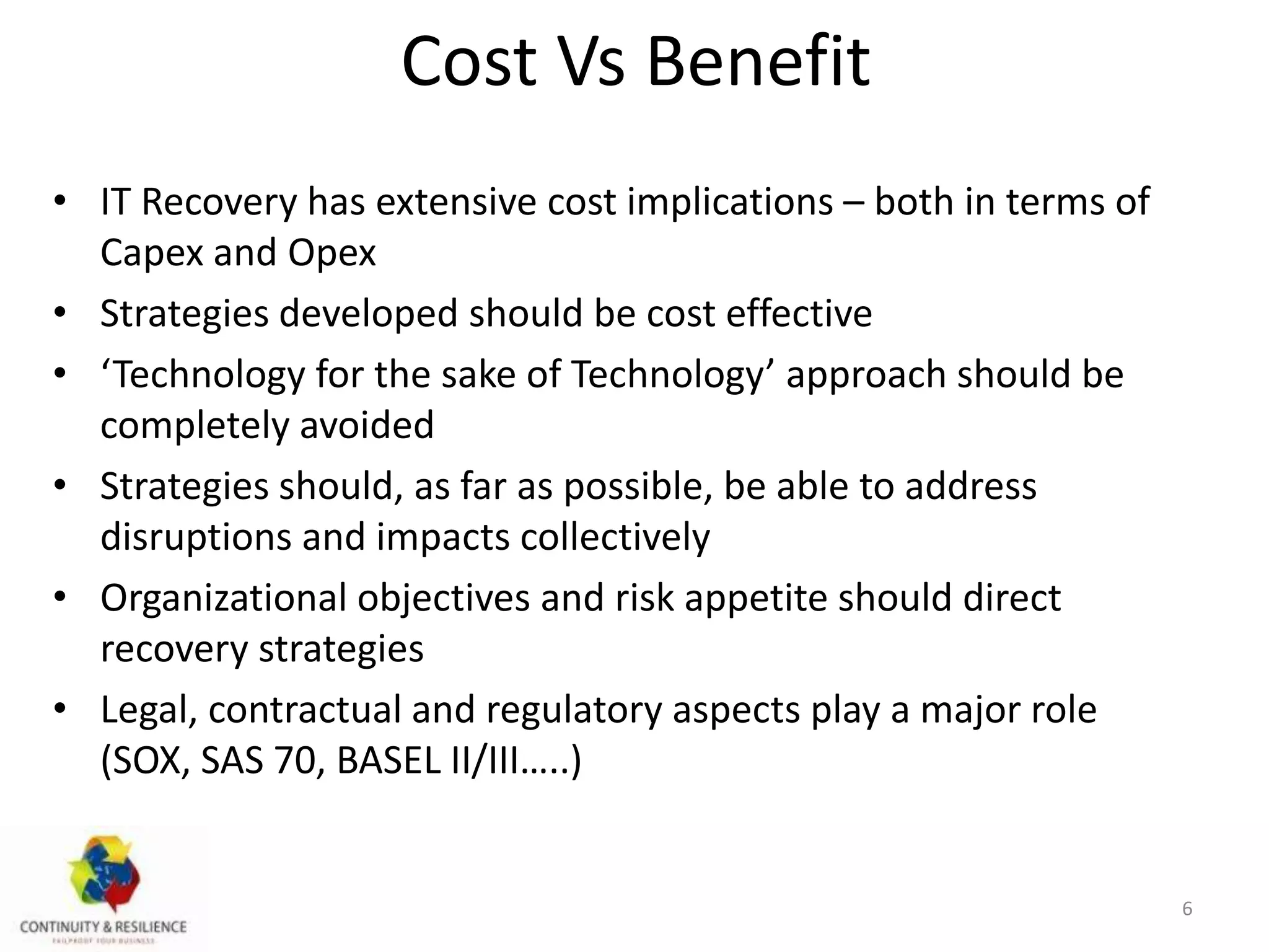 Cost Vs Benefit
• IT Recovery has extensive cost implications – both in terms of
Capex and Opex
• Strategies developed should be cost effective
• ‘Technology for the sake of Technology’ approach should be
completely avoided
• Strategies should, as far as possible, be able to address
disruptions and impacts collectively
• Organizational objectives and risk appetite should direct
recovery strategies
• Legal, contractual and regulatory aspects play a major role
(SOX, SAS 70, BASEL II/III…..)
6
 