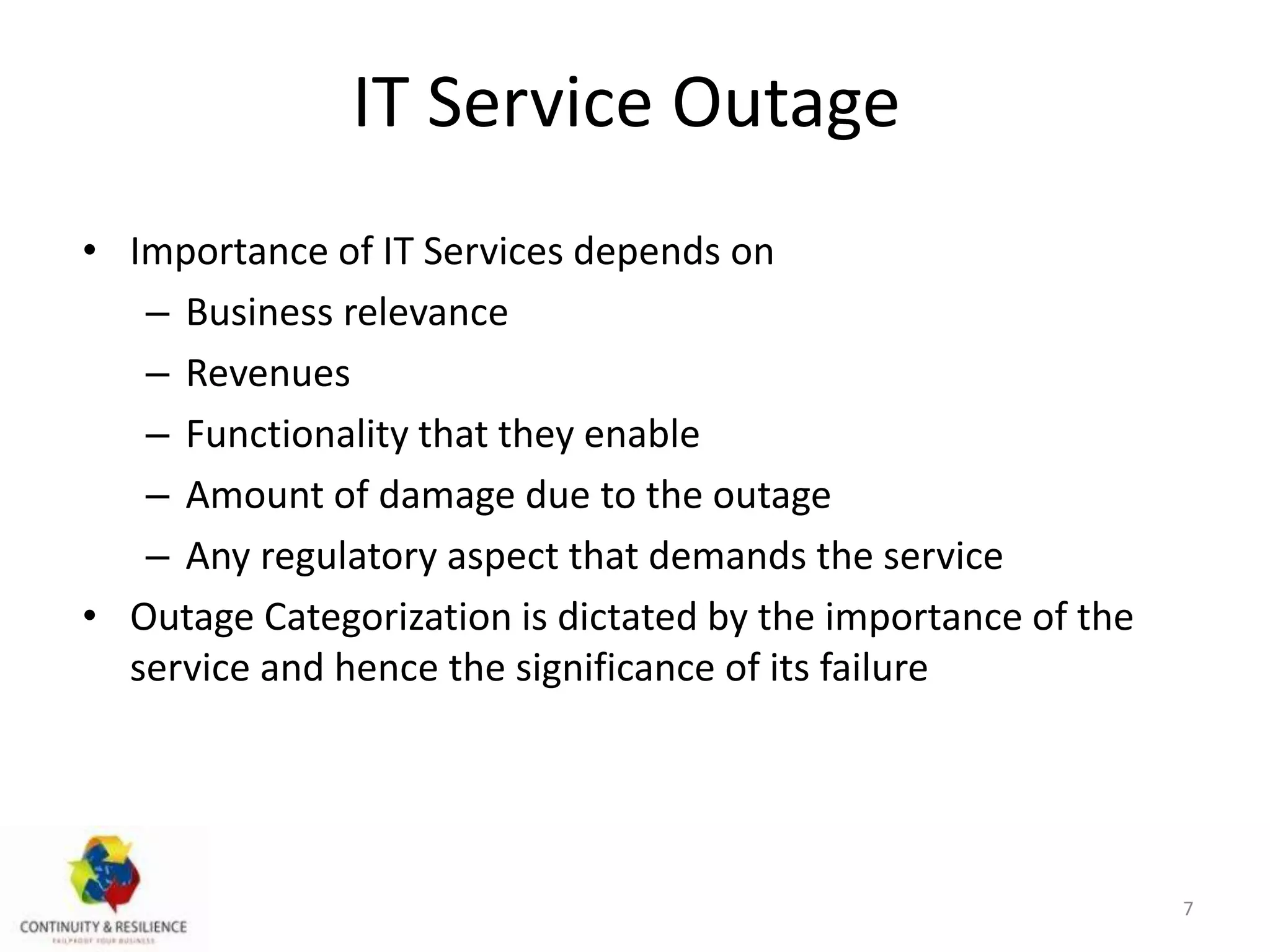 IT Service Outage
• Importance of IT Services depends on
– Business relevance
– Revenues
– Functionality that they enable
– Amount of damage due to the outage
– Any regulatory aspect that demands the service
• Outage Categorization is dictated by the importance of the
service and hence the significance of its failure
7
 