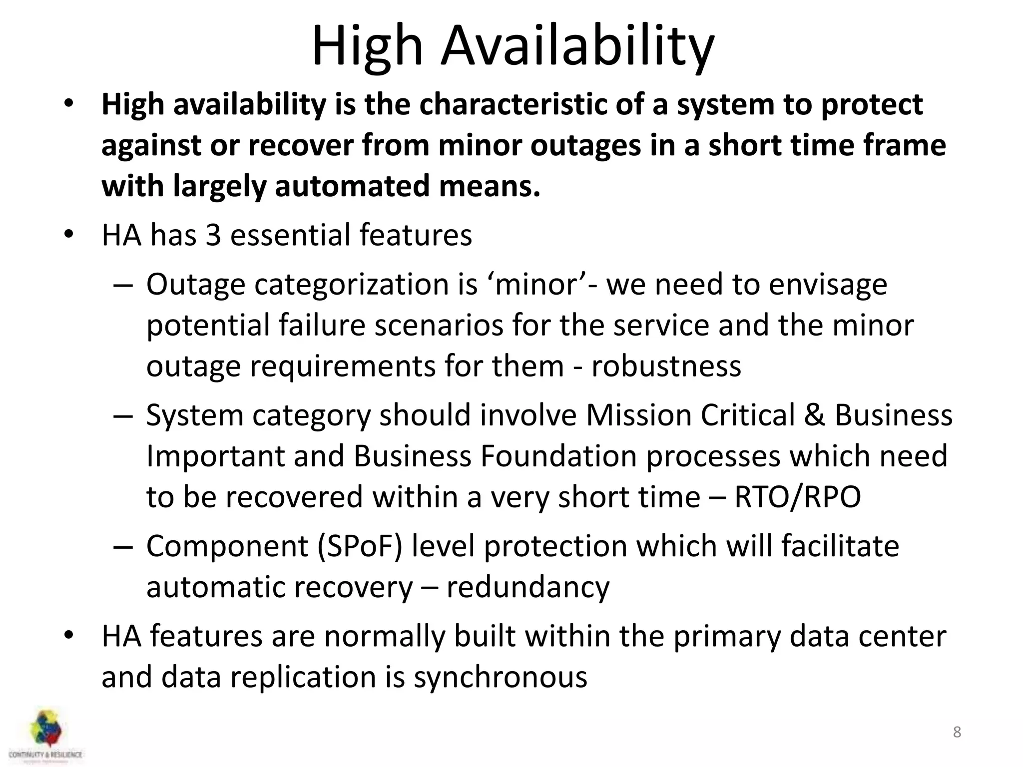 High Availability
• High availability is the characteristic of a system to protect
against or recover from minor outages in a short time frame
with largely automated means.
• HA has 3 essential features
– Outage categorization is ‘minor’- we need to envisage
potential failure scenarios for the service and the minor
outage requirements for them - robustness
– System category should involve Mission Critical & Business
Important and Business Foundation processes which need
to be recovered within a very short time – RTO/RPO
– Component (SPoF) level protection which will facilitate
automatic recovery – redundancy
• HA features are normally built within the primary data center
and data replication is synchronous
8
 
