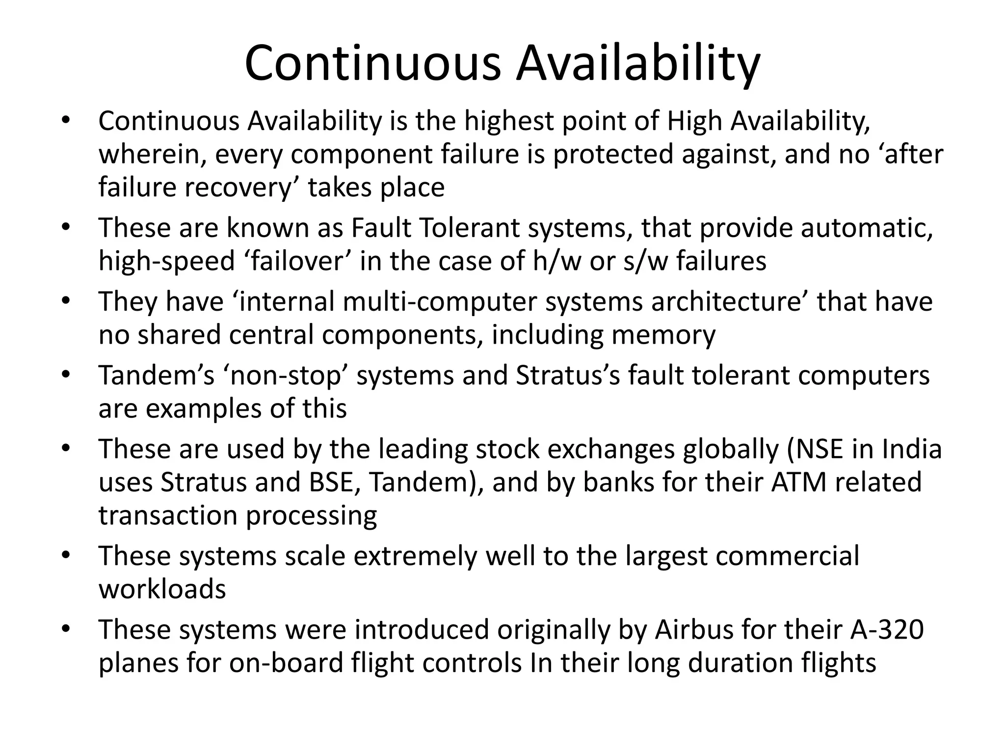 Continuous Availability
• Continuous Availability is the highest point of High Availability,
wherein, every component failure is protected against, and no ‘after
failure recovery’ takes place
• These are known as Fault Tolerant systems, that provide automatic,
high-speed ‘failover’ in the case of h/w or s/w failures
• They have ‘internal multi-computer systems architecture’ that have
no shared central components, including memory
• Tandem’s ‘non-stop’ systems and Stratus’s fault tolerant computers
are examples of this
• These are used by the leading stock exchanges globally (NSE in India
uses Stratus and BSE, Tandem), and by banks for their ATM related
transaction processing
• These systems scale extremely well to the largest commercial
workloads
• These systems were introduced originally by Airbus for their A-320
planes for on-board flight controls In their long duration flights
 