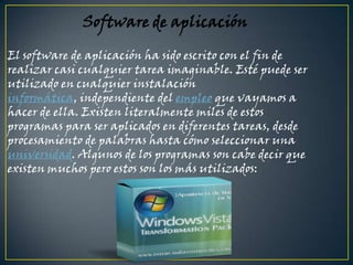 Software de aplicación El software de aplicación ha sido escrito con el fin de realizar casi cualquier tarea imaginable. Esté puede ser utilizado en cualquier instalación informática, independiente del empleo que vayamos a hacer de ella. Existen literalmente miles de estos programas para ser aplicados en diferentes tareas, desde procesamiento de palabras hasta cómo seleccionar una universidad. Algunos de los programas son cabe decir que existen muchos pero estos son los más utilizados: