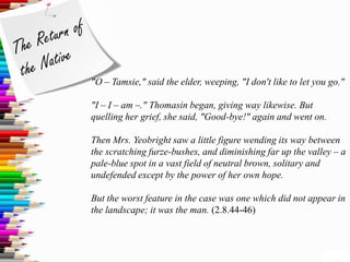 "O – Tamsie," said the elder, weeping, "I don't like to let you go."

"I – I – am –." Thomasin began, giving way likewise. But
quelling her grief, she said, "Good-bye!" again and went on.

Then Mrs. Yeobright saw a little figure wending its way between
the scratching furze-bushes, and diminishing far up the valley – a
pale-blue spot in a vast field of neutral brown, solitary and
undefended except by the power of her own hope.

But the worst feature in the case was one which did not appear in
the landscape; it was the man. (2.8.44-46)
 