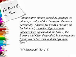 “Minute after minute passed by, perhaps ten
minute passed, and the shadow on the moon
perceptibly widened. He heard a rustling on
his left hand, a cloaked figure with an
upturned face appeared at the base of the
Barrow, and Clym descended. In a moment the
figure was in his arms, and his lips upon
hers.”

"My Eustacia!" (3.4.5-6)
 