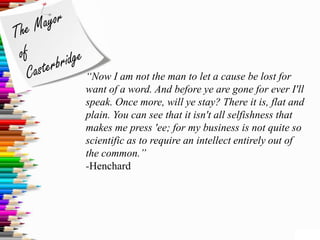 “Now I am not the man to let a cause be lost for
want of a word. And before ye are gone for ever I'll
speak. Once more, will ye stay? There it is, flat and
plain. You can see that it isn't all selfishness that
makes me press 'ee; for my business is not quite so
scientific as to require an intellect entirely out of
the common.”
-Henchard
 