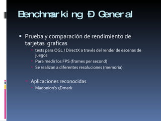 Benchmarking – General Prueba y comparación de rendimiento de tarjetas  graficas tests para OGL / DirectX a través del render de escenas de juegos Para medir los FPS (frames per second) Se realizan a diferentes resoluciones (memoria) Aplicaciones reconocidas Madonion’s 3Dmark 