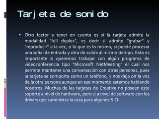 Tarjeta de sonido Otro factor a tener en cuenta es si la tarjeta admite la modalidad "full duplex", es decir si admite "grabar" y "reproducir" a la vez, o lo que es lo mismo, si puede procesar una señal de entrada y otra de salida al mismo tiempo. Esto es importante si queremos trabajar con algún programa de videoconferencia tipo "Microsoft NetMeeting" el cual nos permite mantener una conversación con otras personas, pues la tarjeta se comporta como un teléfono, y nos deja oir la voz de la otra persona aunque en ese momento estemos hablando nosotros. Muchas de las tarjetas de Creative no poseen este soporte a nivel de hardware, pero si a nivel de software con los drivers que suministra la casa para algunos S.O. 