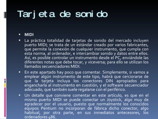 Tarjeta de sonido MIDI La práctica totalidad de tarjetas de sonido del mercado incluyen puerto MIDI; se trata de un estándar creado por varios fabricantes, que permite la conexión de cualquier instrumento, que cumpla con esta norma, al ordenador, e intercambiar sonido y datos entre ellos. Así, es posible controlar un instrumento desde el PC, enviándole las diferentes notas que debe tocar, y viceversa; para ello se utilizan los llamados secuenciadores MIDI. En este apartado hay poco que comentar. Simplemente, si vamos a emplear algún instrumento de este tipo, habrá que cerciorarse de que la tarjeta incluya los conectores DIN apropiados para engancharla al instrumento en cuestión, y el software secuenciador adecuado, que también suele regalarse con el periférico. Un detalle que conviene comentar en este artículo, es que en el mismo puerto MIDI se puede conectar un Joystick, algo muy de agradecer por el usuario, puesto que normalmente los conocidos equipos Pentium no incorporan de fábrica dicho conector, algo habitual, por otra parte, en sus inmediatos antecesores, los ordenadores 486. 