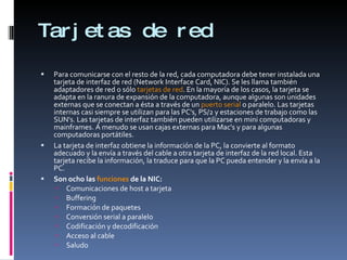 Tarjetas de red Para comunicarse con el resto de la red, cada computadora debe tener instalada una tarjeta de interfaz de red (Network Interface Card, NIC). Se les llama también adaptadores de red o sólo  tarjetas de red . En la mayoría de los casos, la tarjeta se adapta en la ranura de expansión de la computadora, aunque algunas son unidades externas que se conectan a ésta a través de un  puerto serial  o paralelo. Las tarjetas internas casi siempre se utilizan para las PC's, PS/2 y estaciones de trabajo como las SUN's. Las tarjetas de interfaz también pueden utilizarse en mini computadoras y mainframes. A menudo se usan cajas externas para Mac's y para algunas computadoras portátiles. La tarjeta de interfaz obtiene la información de la PC, la convierte al formato adecuado y la envía a través del cable a otra tarjeta de interfaz de la red local. Esta tarjeta recibe la información, la traduce para que la PC pueda entender y la envía a la PC. Son ocho las  funciones  de la NIC:  Comunicaciones de host a tarjeta  Buffering  Formación de paquetes  Conversión serial a paralelo  Codificación y decodificación  Acceso al cable  Saludo  