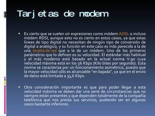 Tarjetas de modem Es cierto que se suelen oír expresiones como módem  ADSL  o incluso módem RDSI, aunque esto no es cierto en estos casos, ya que estas líneas de tipo digital no necesitan de ningún tipo de conversión de digital a analógico, y su función en este caso es más parecida a la de una  tarjeta de red  que a la de un módem. Uno de los primeros parámetros que lo definen es su velocidad. El estándar más habitual y el más moderno está basado en la actual norma V.90 cuya velocidad máxima está en los 56 Kbps (Kilo bites por segundo). Esta norma se caracteriza por un funcionamiento asimétrico, puesto que la mayor velocidad sólo es alcanzable "en bajada", ya que en el envío de datos está limitada a 33,6 Kbps. Otra consideración importante es que para poder llegar a esta velocidad máxima se deben dar una serie de circunstancias que no siempre están presentes y que dependen totalmente de la compañía telefónica que nos presta sus servicios, pudiendo ser en algunos casos bastante inferiores.  