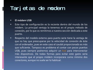 Tarjetas de modem El módem USB Este tipo de configuración es la reciente dentro del mundo de los módem. La principal ventaja la tenemos en el propio método de conexión, por lo que os remitimos a nuestra sección dedicada a este puerto. Respecto del modelo externo para puerto serie tiene la ventaja de que no hay que preocuparse por la velocidad de conexión de éste con el ordenador, pues en este caso el caudal proporcionado es más que suficiente. Tampoco es problema el contar con pocos puertos USB, pues siempre podremos adquirir un  hub  para interconectar más dispositivos. De todas formas para evitar este gasto sería interesante que el propio módem incorporara como mínimo dos conectores, aunque no suele ser lo habitual. 