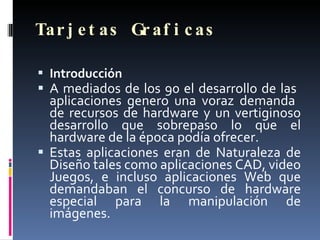 Tarjetas Graficas Introducción A mediados de los 90 el desarrollo de las  aplicaciones genero una voraz demanda  de recursos de hardware y un vertiginoso desarrollo que sobrepaso lo que el hardware de la época podía ofrecer.  Estas aplicaciones eran de Naturaleza de Diseño tales como aplicaciones CAD, video Juegos, e incluso aplicaciones Web que demandaban el concurso de hardware especial para la manipulación de imágenes. 
