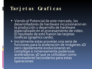 Tarjetas Graficas Viendo el Potencial de este mercado, los desarrolladores de hardware incursionaron en la producción y desarrollo de hardware especializado en el procesamiento de video.  El resultado de esto fueron las tarjetas Graficas (graphics cards).  Inicialmente estas proveían una serie de funciones para la aceleración de imágenes 2D pero rápidamente evolucionaron en complejas e inmensamente poderosas aceleradoras 3D que se utilizaban como procesadores secundarios para estas operaciones 