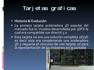 Tarjetas graficas Historia & Evolución La primera tarjeta aceleradora 3D popular del mercado fue la  Voodoo desarrollada por 3DFX la cual era compatible con directX 3.0  Esta tarjeta no era una solución completa 2D/3D es decir esta era simplemente una aceleradora 3D y requeria el concurso de una tarjeta 2d para la representación de las imágenes en la pantalla 