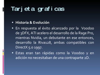 Tarjeta graficas Historia & Evolución En respuesta al éxito alcanzado por la  Voodoo de 3DFX, ATI acelero el desarrollo de la Rage Pro, mientras Nvidia, un debutante en ese entonces, desarrollo la Riva128, ambas compatibles con DirectX 5.0 1997. Estas eran tan rápidas como la Voodoo y en adición no necesitaban de una contraparte 2D. 