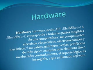 Hardware Hardware (pronunciación AFI: /ˈhɑːdˌwɛə/ ó /ˈhɑɹdˌwɛɚ/) corresponde a todas las partes tangibles de una computadora: sus componentes eléctricos, electrónicos, electromecánicos y mecánicos;[1] sus cables, gabinetes o cajas, periféricos de todo tipo y cualquier otro elemento físico involucrado; contrariamente, el soporte lógico es intangible, y que es llamado software. 