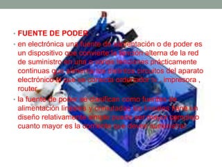 • FUENTE DE PODER 
• en electrónica una fuente de alimentación o de poder es 
un dispositivo que convierte la tención alterna de la red 
de suministro en una o varias tenciones prácticamente 
continuas que alimenta los distintos circuitos del aparato 
electrónico al que se conecta ordenador tv , impresora , 
router. 
• la fuente de poder se clasifican como fuentes de 
alimentación lineales y cnmutadas las lineales tiene un 
diseño relativamente simple puede ser mayor complejo 
cuanto mayor es la corriente que deven suministrar. 
 