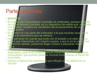 Partes externas 
• MONITOR 
• El monitor de computadora o pantalla de ordenador, aunque también 
es común llamarlo pantalla, es un dispositivo de salida que, mediante 
una interfaz, muestra los resultados del procesamiento de una 
computadora 
• El monitor es una parte del ordenador a la que muchas veces no le 
damos la importancia que se merece. 
• Hay que tener en cuenta que junto con el teclado y el ratón son las 
partes que interactúan con nuestro cuerpo, y que si no le prestamos 
la atención debida, podremos llegar incluso a perjudicar nuestra 
salud. 
• Evidentemente no en el caso de personas que hacen un úso 
esporádico, pero si en programadores impenitentes o navegadores 
incansables, que puedan pasarse muchas horas diarias al frente de 
la pantalla. 
• Vamos a explicar los parámetros que influyen en la calidad de un 
monitor 
 
