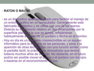 • RATON O MAUSE 
• es un dispositivo apuntador usado para facilitar el manejo de 
un entorno gráfico en un computador. Generalmente está 
fabricado en plástico y se utiliza con una de las manos. 
Detecta su movimiento relativo en dos dimensiones por la 
superficie plana en la que se apoya, reflejándose 
habitualmente a través de un puntero o flecha en el monitor. 
• Hoy en día es un elemento imprescindible en un equipo 
informático para la mayoría de las personas, y pese a la 
aparición de otras tecnologías con una función similar, como 
la pantalla táctil, la práctica ha demostrado que tendrá 
todavía muchos años de vida útil. No obstante, en el futuro 
podría ser posible mover el cursor o el puntero con los ojos 
o basarse en el reconocimiento de voz. 
 
