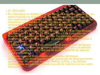 • EL TECLADO 
• En informática un teclado es un periférico de entrada o dispositivo, en 
parte inspirado en el teclado de las máquinas de escribir, que utiliza 
una disposición de botones o teclas, para que actúen como palancas 
mecánicas o interruptores electrónicos que envían información a la 
computadora. El teclado tiene entre 99 y 108 teclas 
aproximadamente, y está dividido en cuatro bloques: 
• 1. Bloque de funciones: Va desde la tecla F1 a F12, en tres bloques 
de cuatro: de F1 a F4, de F5 a F8 y de F9 a F12. Funcionan de 
acuerdo al programa que esté abierto. Por ejemplo, en muchos 
programas al presionar la tecla F1 se accede a la ayuda asociada a 
ese programa. 
• 2. Bloque alfanumérico: Está ubicado en la parte inferior del bloque 
de funciones, contiene los números arábigos del 1 al 0 y el alfabeto 
organizado como en una máquina de escribir, además de algunas 
teclas especiales. 
• 3. Bloque especial: Está ubicado a la derecha del bloque 
alfanumérico, contiene algunas teclas especiales de desplazamiento, 
pausa, inicio, fin, insertar, suprimir, RePag, AvPag, y las flechas 
direccionales que permiten mover el punto de inserción en las cuatro 
direcciones. 
 