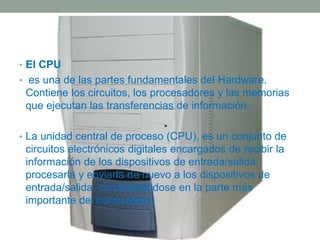 • El CPU 
• es una de las partes fundamentales del Hardware. 
Contiene los circuitos, los procesadores y las memorias 
que ejecutan las transferencias de información. 
• La unidad central de proceso (CPU), es un conjunto de 
circuitos electrónicos digitales encargados de recibir la 
información de los dispositivos de entrada/salida, 
procesarla y enviarla de nuevo a los dispositivos de 
entrada/salida, constituyéndose en la parte más 
importante del computador. 
 