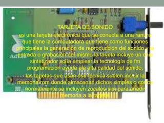 • TARJETA DE SONIDO 
• es una tarjeta electrónica que se conecta a una ranura 
que tiene la computadora que tiene como funciones 
principales la generación de reproducción del sonido y la 
entrada o grabación del mismo la tarjeta incluye un chip 
sintetizador solía emplear la tecnología de fm 
programación ayuda ala alta calidad del sonido. 
• las tarjetas que usan ese técnica suelen incluir la 
memoria rom donde almacenan dichos simples o cortos 
normalmente se incluyen zocalos sim para añadir 
memoria a la tarjeta. 
 
