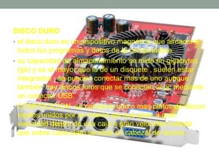 DISCO DURO 
• el disco duro es un dispositivo magnético que almacena 
todos los programas y datos de la computadora. 
• su capacidad de almacenamiento se mide en gigabytes 
(gb) y es el mayor que la de un disquete , suelen estar 
integrados , se pueden conectar mas de uno aunque 
también hay discos furos que se conectan al pc mediante 
un conector USB. 
• COMPOCICION se compone uno o mas platos de discos 
rígidos unidos por un mismo eje que giran a gran 
velocidad dentro de una caja a gran velocidad sellada 
que sobre cada plato se sitúa un cabezal de lectura. 
 