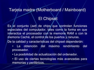 Tarjeta madre (Motherboard / Mainboard) 
El Chipset 
Es el conjunto (set) de chips que controlan funciones 
especiales del computador, tales como la forma en que 
interactúa el procesador con la memoria RAM o con la 
memoria Caché, el control de los puertos y ranuras. 
De la calidad y características del chipset dependerán: 
• La obtención del máximo rendimiento del 
procesador. 
• La posibilidad de actualización del ordenador. 
• El uso de ciertas tecnologías más avanzadas para 
memorias y periféricos. 
 