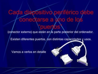 Cada dispositivo periférico debe 
conectarse a uno de los 
“puertos” 
(conector externo) que están en la parte posterior del ordenador. 
Existen diferentes puertos, con distintas capacidades y usos. 
Vamos a verlos en detalle 
 