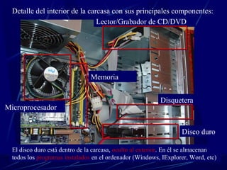 Detalle del interior de la carcasa con sus principales componentes: 
Lector/Grabador de CD/DVD 
Microprocesador 
Memoria 
Disquetera 
Disco duro 
El disco duro está dentro de la carcasa, oculto al exterior. En él se almacenan 
todos los programas instalados en el ordenador (Windows, IExplorer, Word, etc) 
 