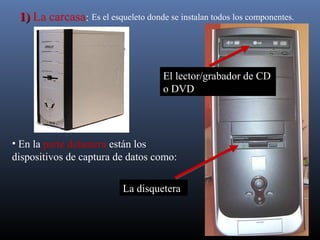 Es el esqueleto donde se instalan 11)) La carcasa: todos los componentes. 
El lector/grabador de CD 
o DVD 
• En la parte delantera están los 
dispositivos de captura de datos como: 
La disquetera 
 