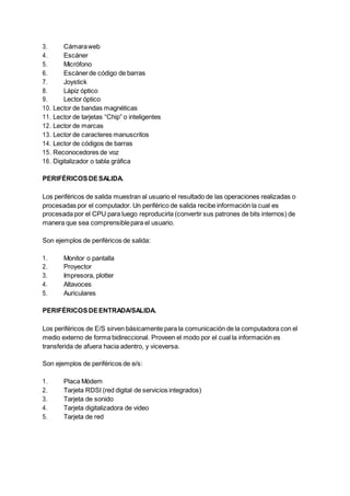 3. Cámaraweb
4. Escáner
5. Micrófono
6. Escánerde código de barras
7. Joystick
8. Lápiz óptico
9. Lector óptico
10. Lector de bandas magnéticas
11. Lector de tarjetas “Chip” o inteligentes
12. Lector de marcas
13. Lector de caracteres manuscritos
14. Lector de códigos de barras
15. Reconocedores de voz
16. Digitalizador o tabla gráfica
PERIFÉRICOSDESALIDA.
Los periféricos de salida muestran al usuario el resultado de las operaciones realizadas o
procesadas por el computador. Un periférico de salida recibe información la cual es
procesada por el CPU para luego reproducirla (convertir sus patrones de bits internos) de
manera que sea comprensiblepara el usuario.
Son ejemplos de periféricos de salida:
1. Monitor o pantalla
2. Proyector
3. Impresora, plotter
4. Altavoces
5. Auriculares
PERIFÉRICOSDEENTRADA/SALIDA.
Los periféricos de E/S sirven básicamente para la comunicación de la computadora con el
medio externo de forma bidireccional. Proveen el modo por el cual la información es
transferida de afuera hacia adentro, y viceversa.
Son ejemplos de periféricos de e/s:
1. Placa Módem
2. Tarjeta RDSI (red digital de servicios integrados)
3. Tarjeta de sonido
4. Tarjeta digitalizadora de video
5. Tarjeta de red
 