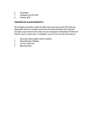 6. Disquetera
7. Grabadora de CD, DVD
8. Puertos USB
UNIDADESDE ALMACENAMIENTO.
Se encargan de guardar o salvar los datos de los que hace uso la CPU para que
ésta pueda hacer uso de ellos una vez que han sido eliminados de la memoria
principal, ya que ésta se borra cada vez que se apaga la computadora. Pueden ser
internos, como un disco duro, o extraíbles, como un CD.Los más comunes son:
1. Discoduro (disco rígido) interno o externo
2. Disquette (disco flexible)
3. CD-rom,DVD-rom
4. Memorias flash
 