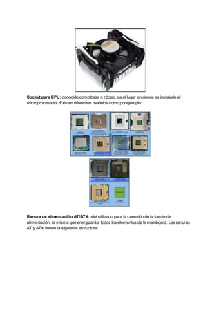 Socket para CPU: conocido como base o zócalo, es el lugar en donde es instalado el
microprocesador.Existen diferentes modelos comopor ejemplo:
Ranura de alimentación AT/ATX: slot utilizado para la conexión de la fuente de
alimentación, la misma que energizará a todos los elementos de la mainboard. Las ranuras
AT y ATX tienen la siguiente estructura:
 